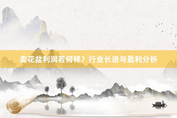 卖花盆利润若何样？行业长进与盈利分析