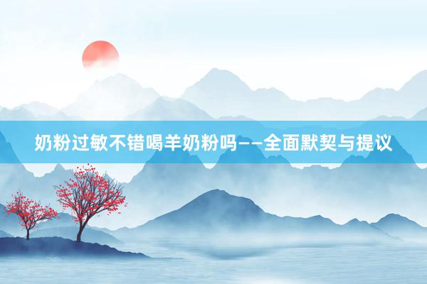 奶粉过敏不错喝羊奶粉吗——全面默契与提议