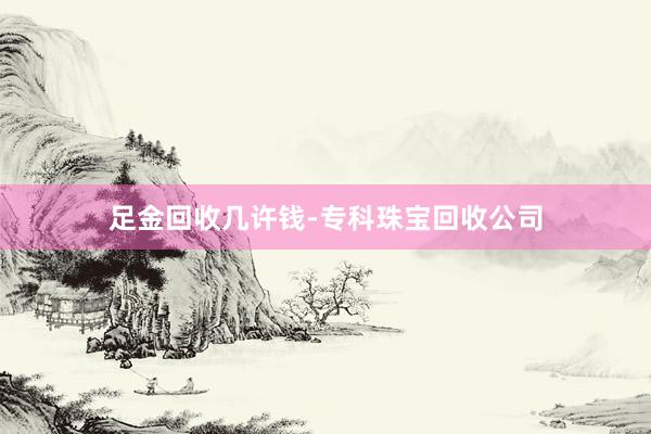 足金回收几许钱-专科珠宝回收公司