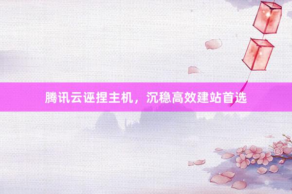 腾讯云诬捏主机，沉稳高效建站首选
