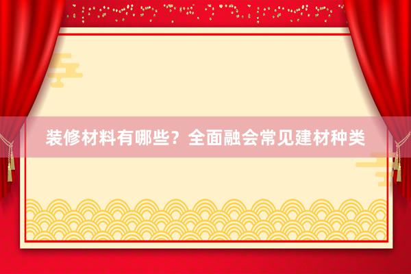 装修材料有哪些？全面融会常见建材种类