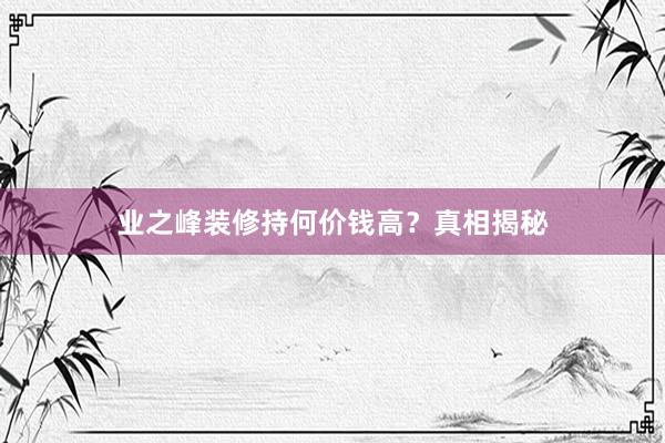 业之峰装修持何价钱高？真相揭秘
