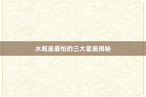 水瓶座最怕的三大星座揭秘