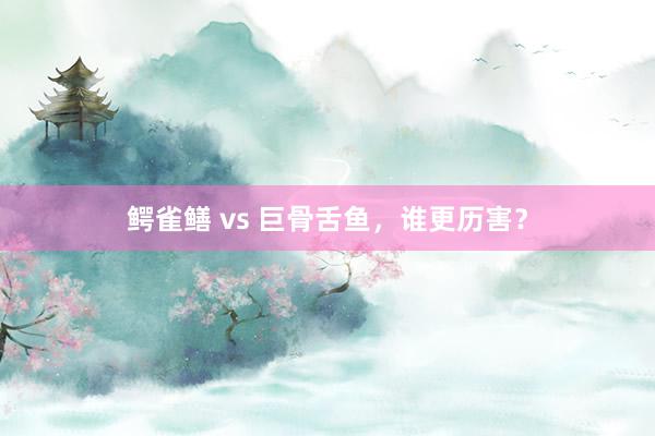 鳄雀鳝 vs 巨骨舌鱼，谁更历害？